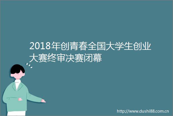 2018年创青春全国大学生创业大赛终审决赛闭幕