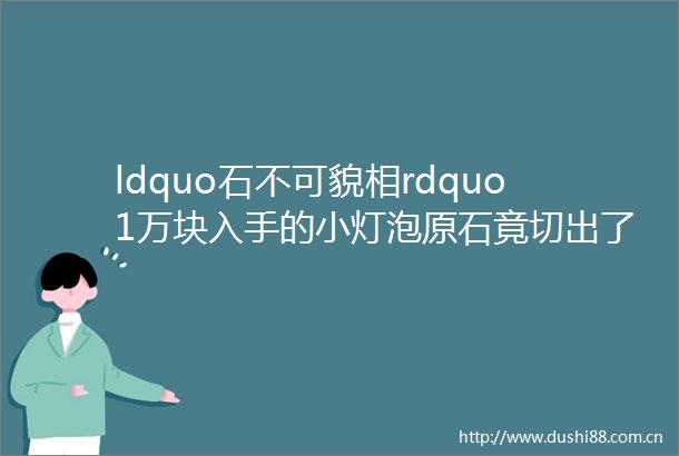 ldquo石不可貌相rdquo1万块入手的小灯泡原石竟切出了这个middotmiddotmiddotmiddotmiddot