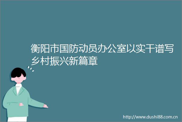 衡阳市国防动员办公室以实干谱写乡村振兴新篇章
