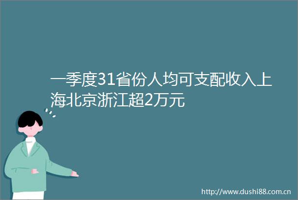 一季度31省份人均可支配收入上海北京浙江超2万元