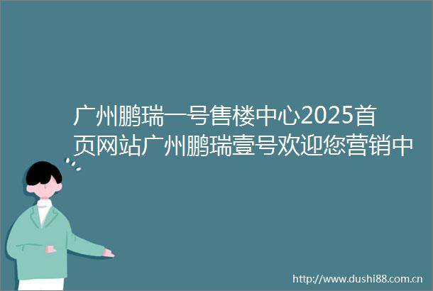 广州鹏瑞一号售楼中心2025首页网站广州鹏瑞壹号欢迎您营销中心广州鹏瑞1号最新楼盘详情户型备案价营销中心电话