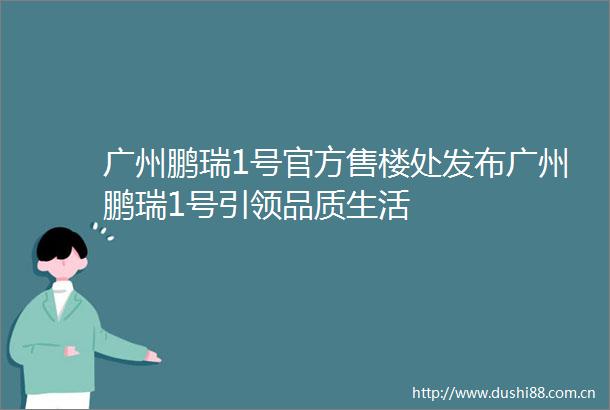 广州鹏瑞1号官方售楼处发布广州鹏瑞1号引领品质生活