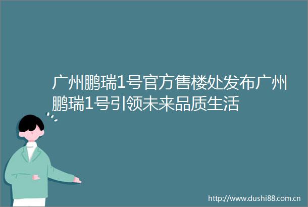 广州鹏瑞1号官方售楼处发布广州鹏瑞1号引领未来品质生活