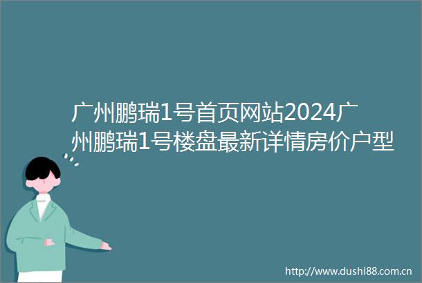 广州鹏瑞1号首页网站2024广州鹏瑞1号楼盘最新详情房价户型周边配套