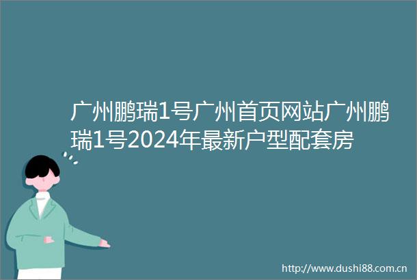 广州鹏瑞1号广州首页网站广州鹏瑞1号2024年最新户型配套房价小区环境