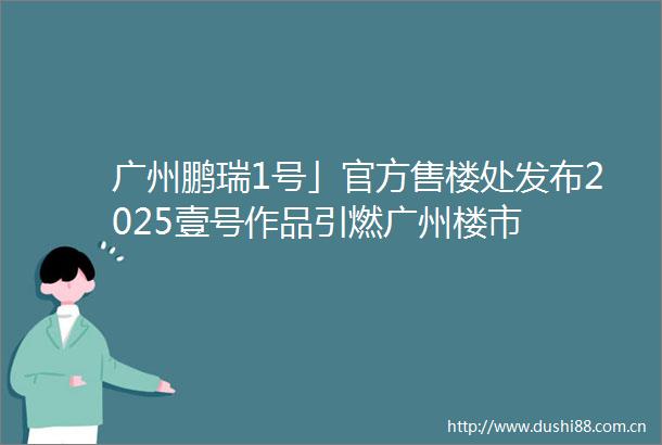 广州鹏瑞1号」官方售楼处发布2025壹号作品引燃广州楼市