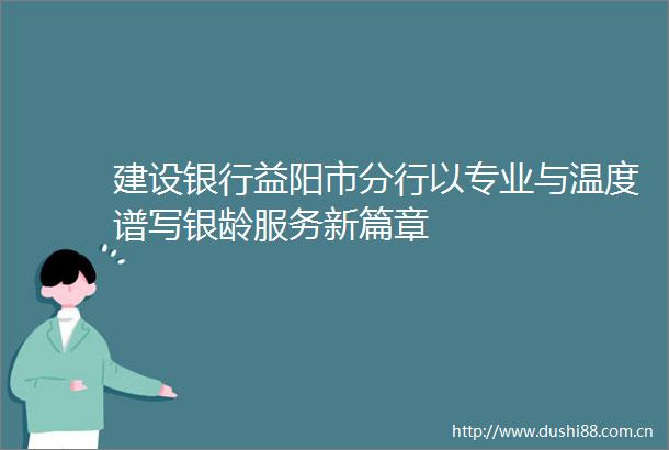 建设银行益阳市分行以专业与温度谱写银龄服务新篇章