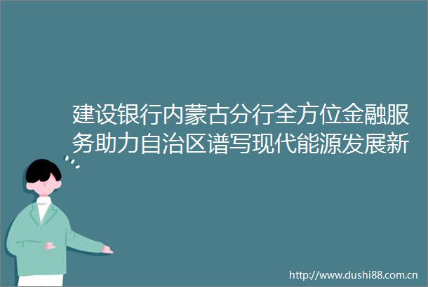 建设银行内蒙古分行全方位金融服务助力自治区谱写现代能源发展新篇章