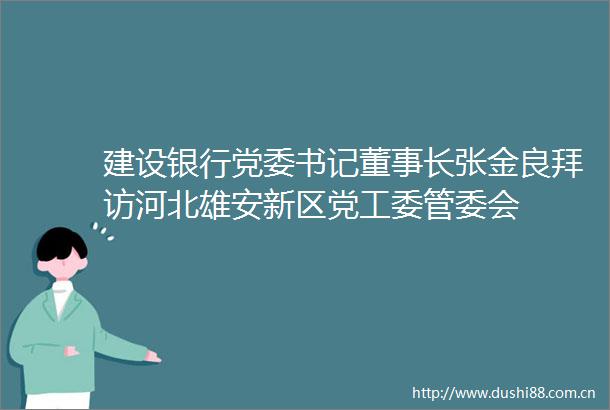 建设银行党委书记董事长张金良拜访河北雄安新区党工委管委会