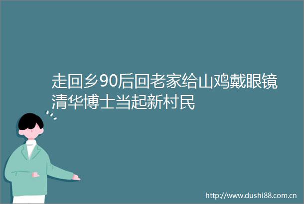 走回乡90后回老家给山鸡戴眼镜清华博士当起新村民