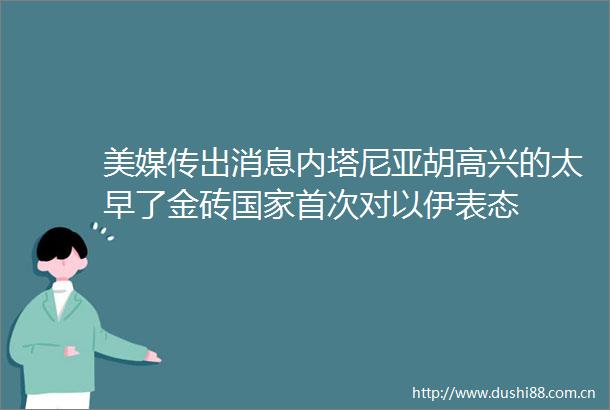 美媒传出消息内塔尼亚胡高兴的太早了金砖首次对以伊表态