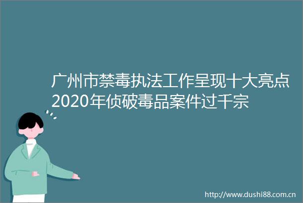 广州市禁毒工作呈现十大亮点2020年侦破毒品案件过千宗