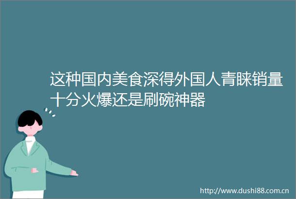 这种国内美食深得外国人青睐销量十分火爆还是刷碗神器