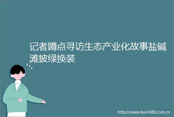 记者蹲点寻访生态产业化故事盐碱滩披绿换装