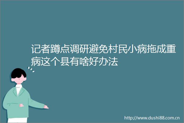 记者蹲点调研避免村民小病拖成重病这个县有啥好办法