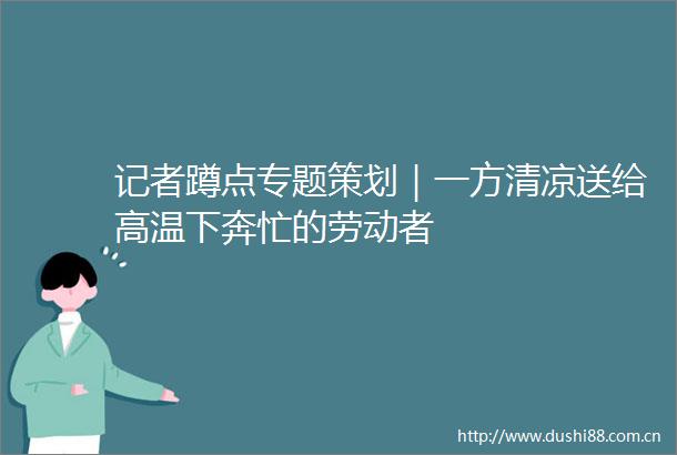 记者蹲点专题策划｜一方清凉送给高温下奔忙的劳动者