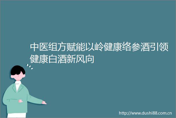 中医组方赋能以岭健康络参酒引领健康白酒新风向