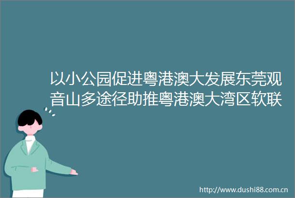 以小公园促进粤港澳大发展东莞观音山多途径助推粤港澳大湾区软联通