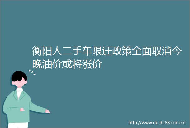 衡阳人二手车限迁政策全面取消今晚油价或将涨价