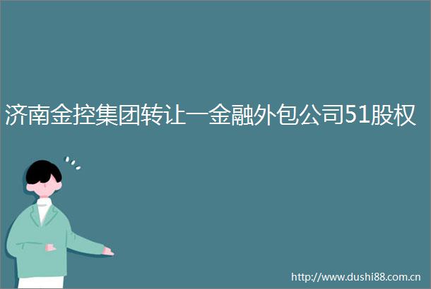 济南金控集团转让一金融外包公司51股权