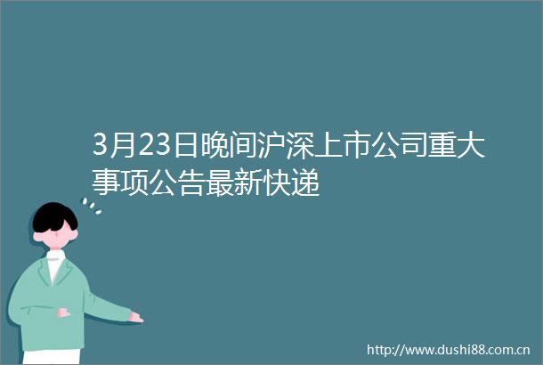 3月23日晚间沪深上市公司重大事项公告最新快递
