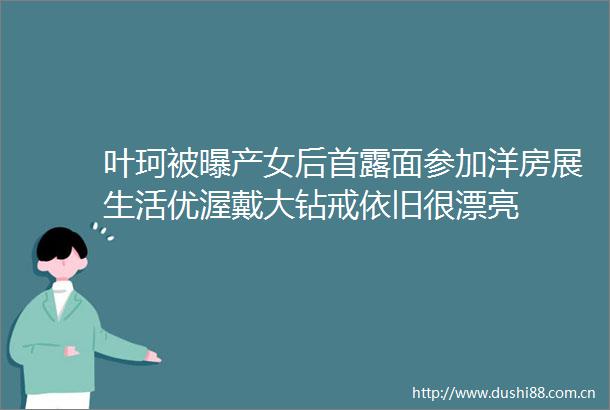 叶珂被曝产女后首露面参加洋房展生活优渥戴大钻戒依旧很漂亮