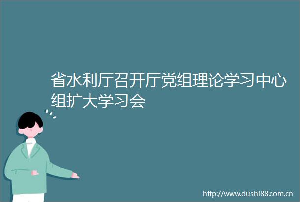 省水利厅召开厅党组理论学习中心组扩大学习会