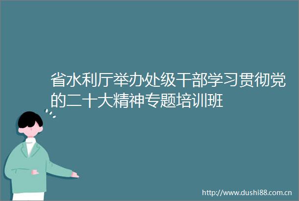 省水利厅举办处级学习贯彻党的二十大精神专题培训班