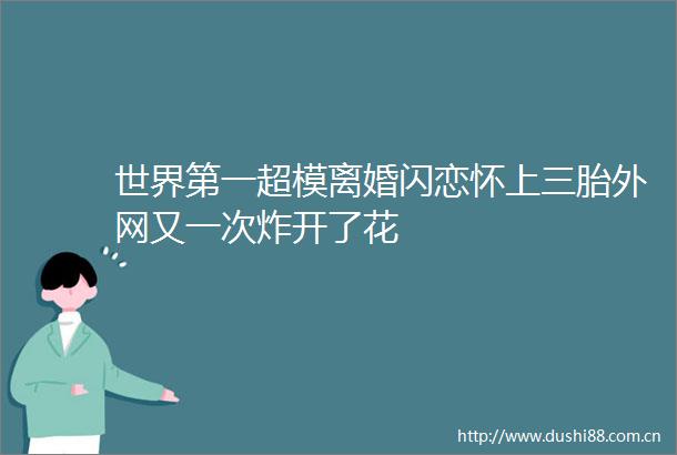 世界第一超模离婚闪恋怀上三胎外网又一次炸开了花