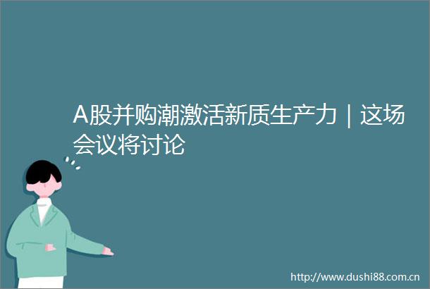 A股并购潮激活新质生产力｜这场会议将讨论
