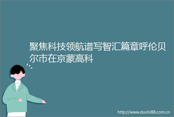 聚焦科技领航谱写智汇篇章呼伦贝尔市在京蒙高科