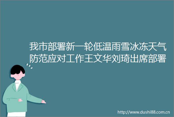 我市部署新一轮低温雨雪冰冻天气防范应对工作王文华刘琦出席部署会