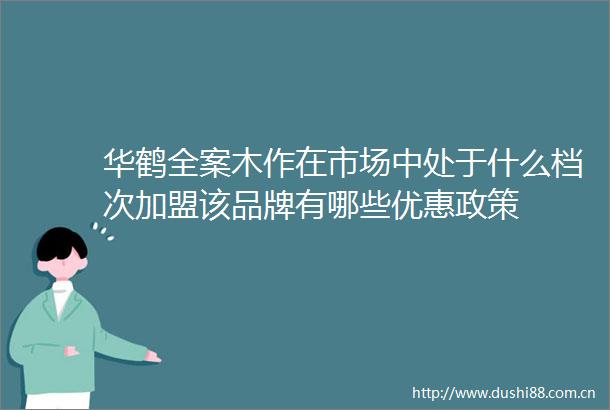 华鹤全案木作在市场中处于什么档次加盟该品牌有哪些优惠政策