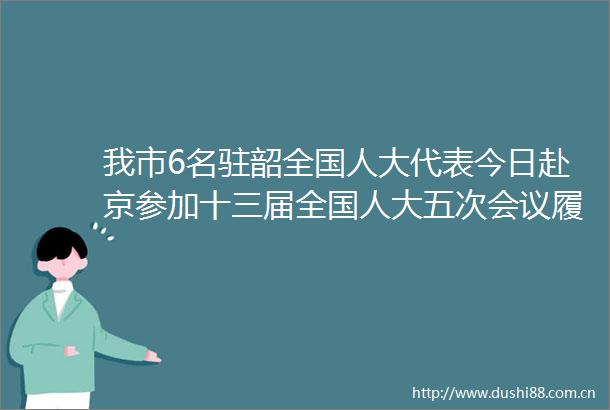 我市6名驻韶全国人大代表今日赴京参加十三届全国人大五次会议履职尽责做好代言人为建设六新韶关鼓与呼