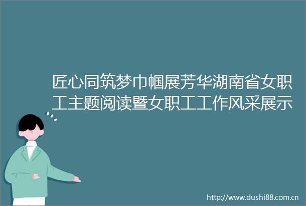 匠心同筑梦巾帼展芳华湖南省女职工主题阅读暨女职工工作风采展示会活动举行