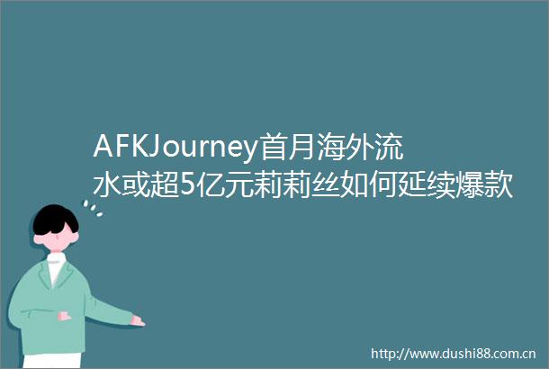 AFKJourney首月海外流水或超5亿元莉莉丝如何延续爆款神话