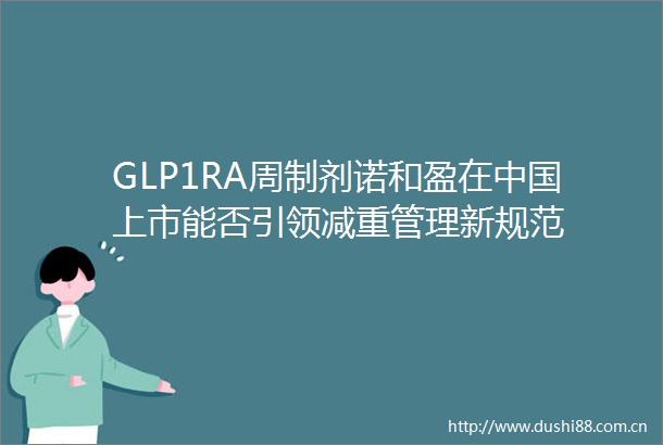 GLP1RA周制剂诺和盈在上市能否引领减重管理新规范