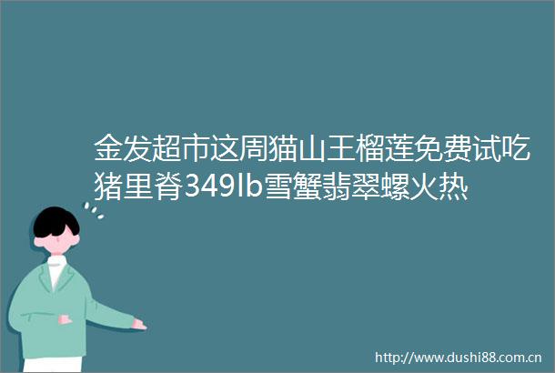 金发超市这周猫山王榴莲免费试吃猪里脊349lb雪蟹翡翠螺火热售卖中