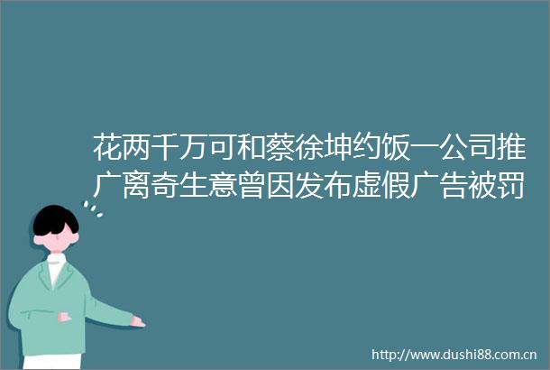 花两千万可和蔡徐坤约饭一公司推广离奇生意曾因发布