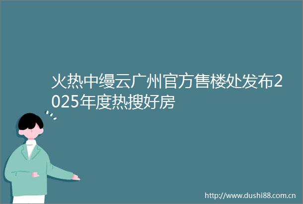 火热中缦云广州官方售楼处发布2025年度热搜好房