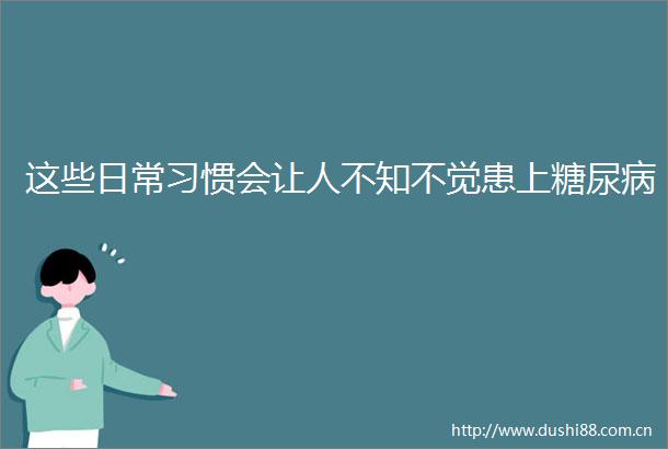 这些日常习惯会让人不知不觉患上糖尿病
