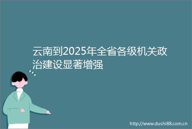 云南到2025年全省各级机关建设显著增强