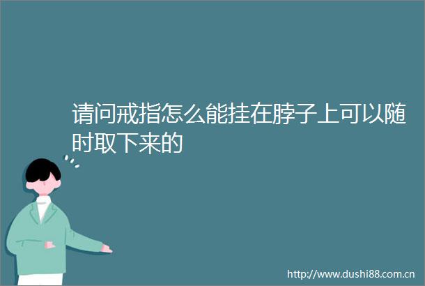 请问戒指怎么能挂在脖子上可以随时取下来的