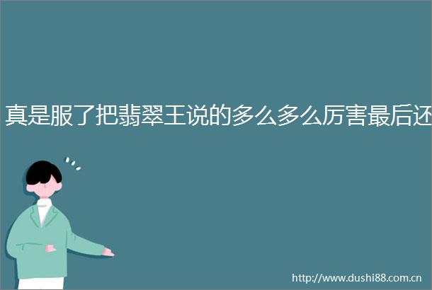 真是服了把翡翠王说的多么多么厉害最后还