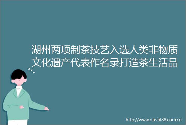 湖州两项制茶技艺入选人类非物质文化遗产代表作名录打造茶生活品质之城