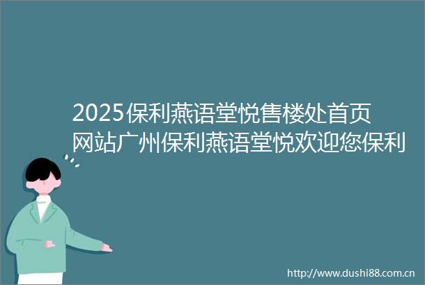 2025保利燕语堂悦售楼处首页网站广州保利燕语堂悦欢迎您保利燕语堂悦最新楼盘测评户型配套1111售楼处
