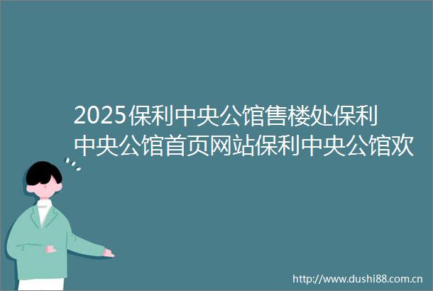 2025保利中央公馆售楼处保利中央公馆首页网站保利中央公馆欢迎您楼盘详情备案价交楼时间容积率