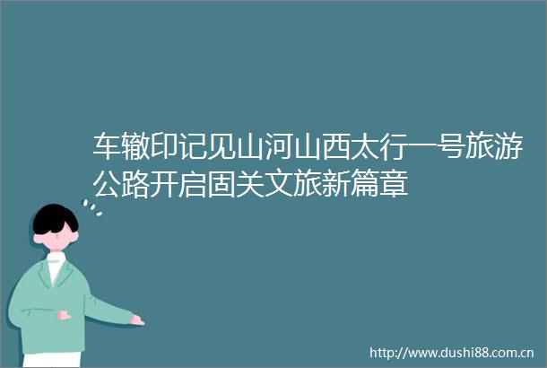 车辙印记见山河山西太行一号旅游公路开启固关文旅新篇章