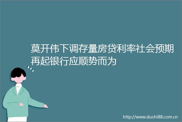 莫开伟下调存量房贷利率社会预期再起银行应顺势而为