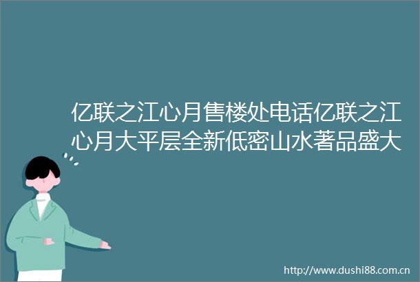 亿联之江心月售楼处电话亿联之江心月大平层全新低密山水著品盛大启幕
